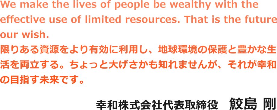 We make the lives of people be wealthy with the effective use of limited resources. That is the future our wish.限りある資源をより有効に利用し、地球環境の保護と豊かな生活を両立する。ちょっと大げさかも知れませんが、それが幸和の目指す未来です。幸和株式会社代表取締役　鮫島 剛